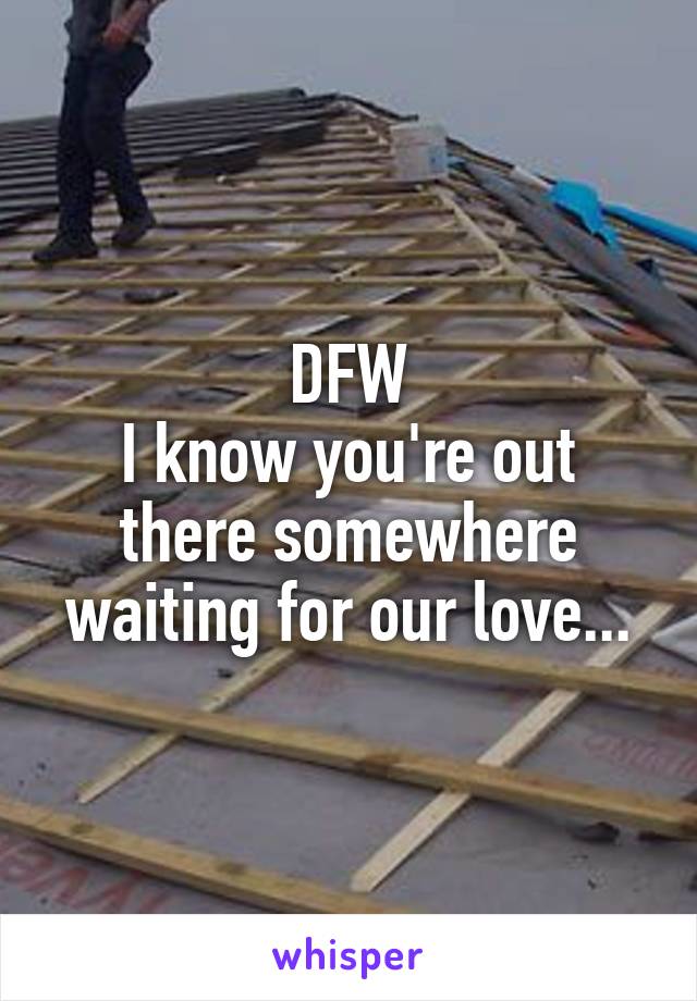 DFW
I know you're out there somewhere waiting for our love...