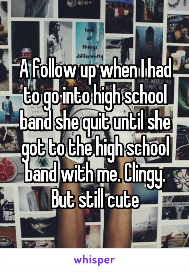 A follow up when I had to go into high school band she quit until she got to the high school band with me. Clingy. But still cute