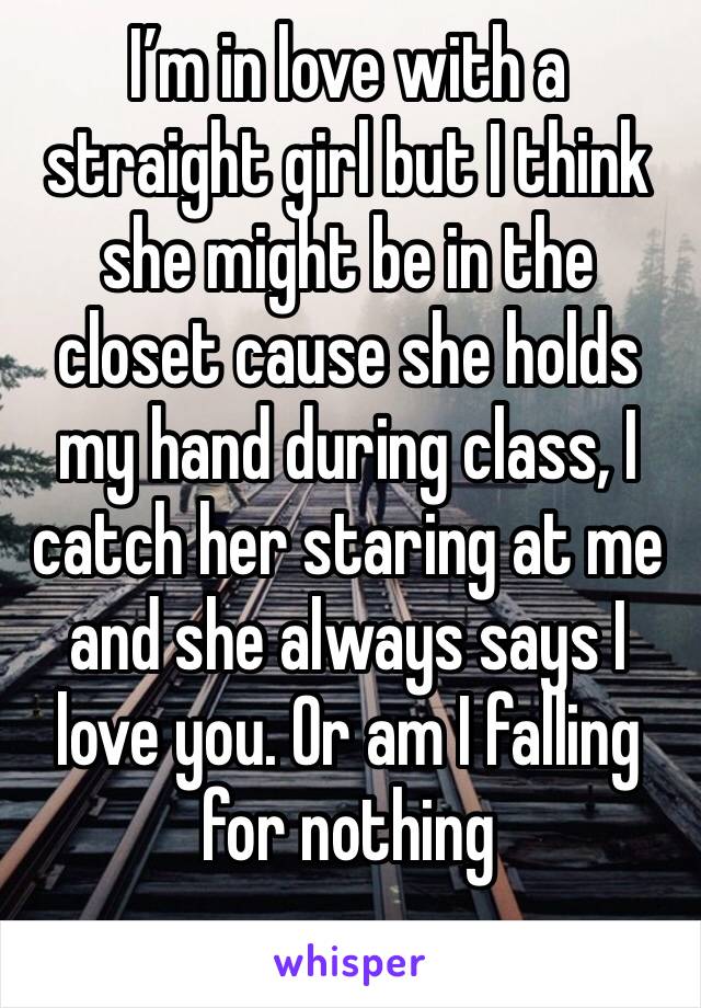 I’m in love with a straight girl but I think she might be in the closet cause she holds my hand during class, I catch her staring at me and she always says I love you. Or am I falling for nothing