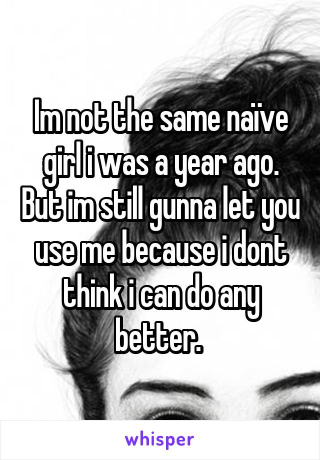 Im not the same naïve girl i was a year ago. But im still gunna let you use me because i dont think i can do any better. 