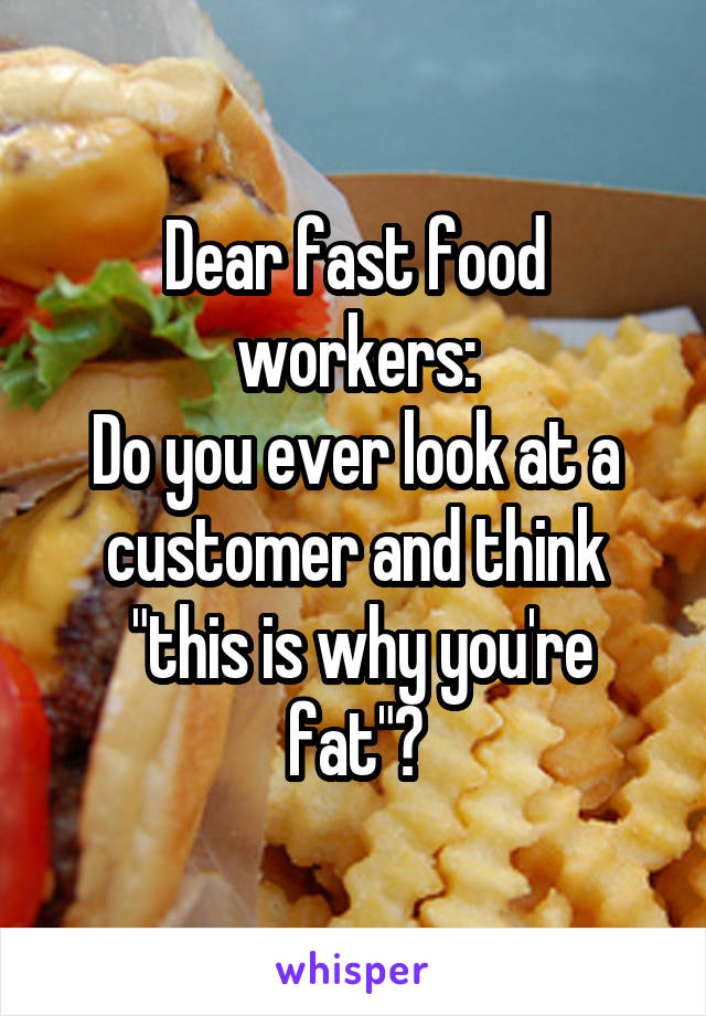 Dear fast food workers:
Do you ever look at a customer and think
 "this is why you're fat"?