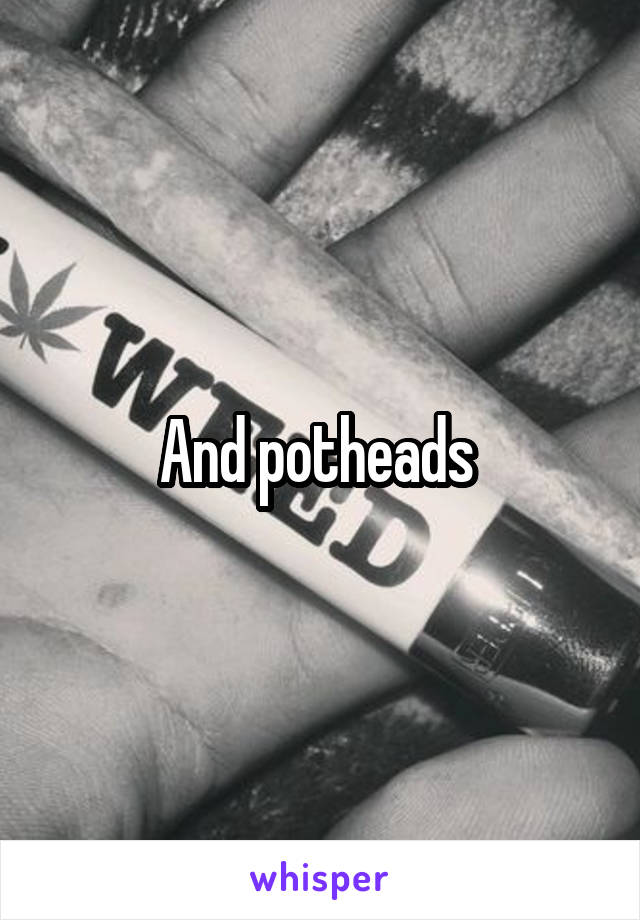 And potheads 