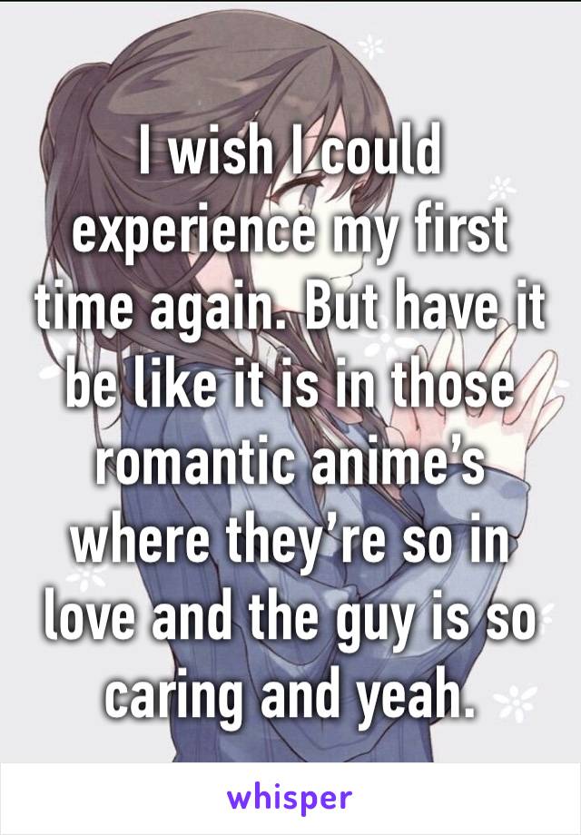 I wish I could experience my first time again. But have it be like it is in those romantic anime’s where they’re so in love and the guy is so caring and yeah. 