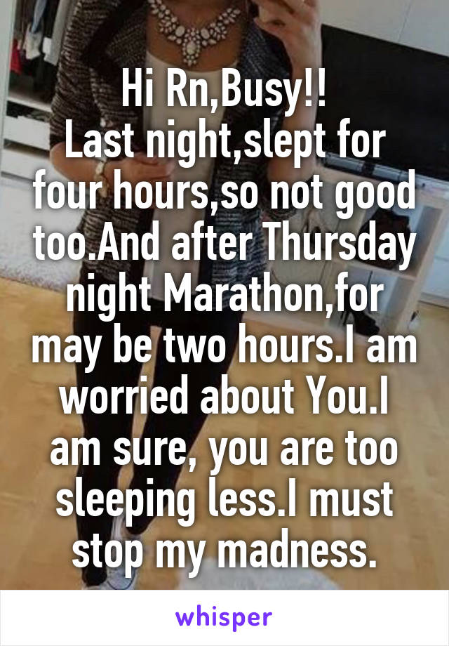 Hi Rn,Busy!!
Last night,slept for four hours,so not good too.And after Thursday night Marathon,for may be two hours.I am worried about You.I am sure, you are too sleeping less.I must stop my madness.