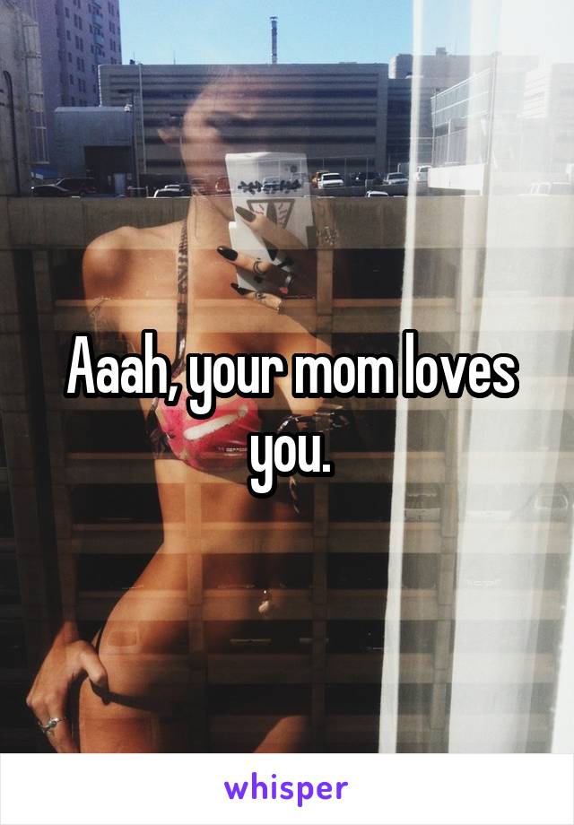 Aaah, your mom loves you.