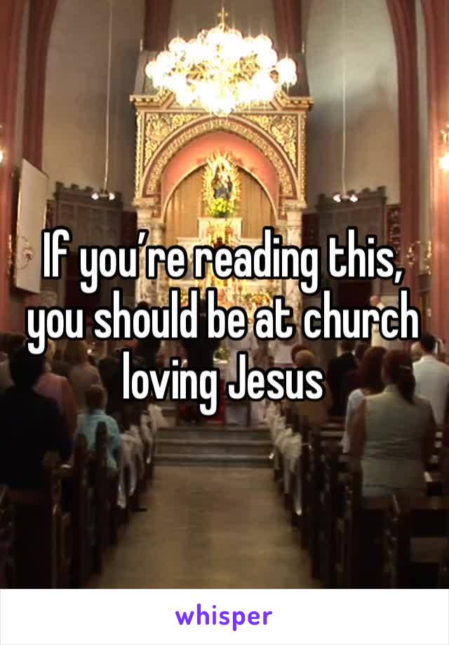 If you’re reading this, you should be at church loving Jesus