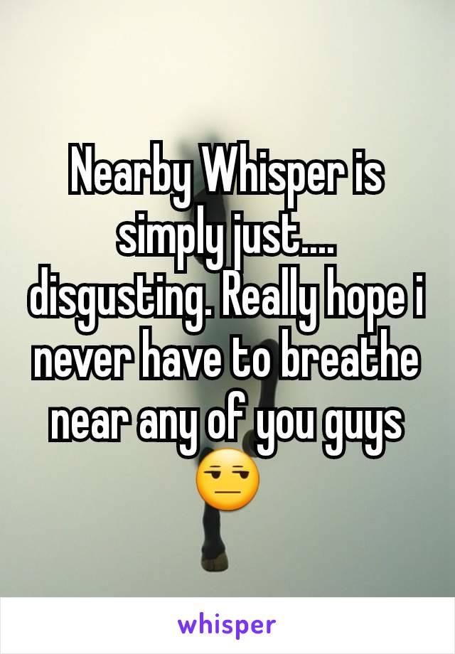 Nearby Whisper is simply just.... disgusting. Really hope i never have to breathe near any of you guys 😒