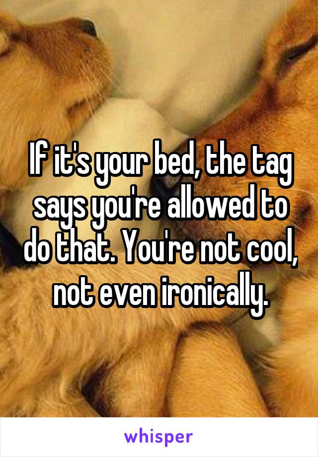 If it's your bed, the tag says you're allowed to do that. You're not cool, not even ironically.