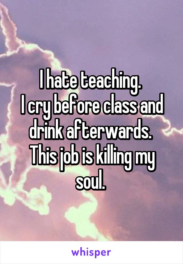 I hate teaching. 
I cry before class and drink afterwards. 
This job is killing my soul. 