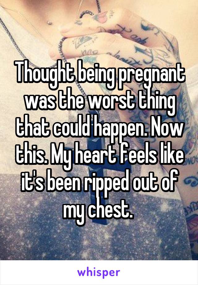 Thought being pregnant was the worst thing that could happen. Now this. My heart feels like it's been ripped out of my chest. 