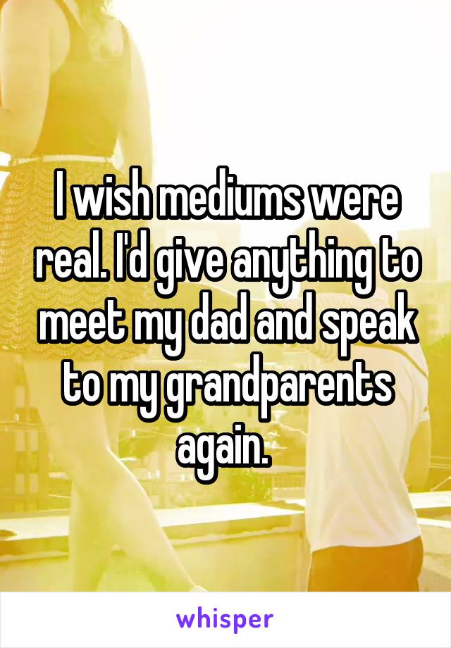 I wish mediums were real. I'd give anything to meet my dad and speak to my grandparents again. 