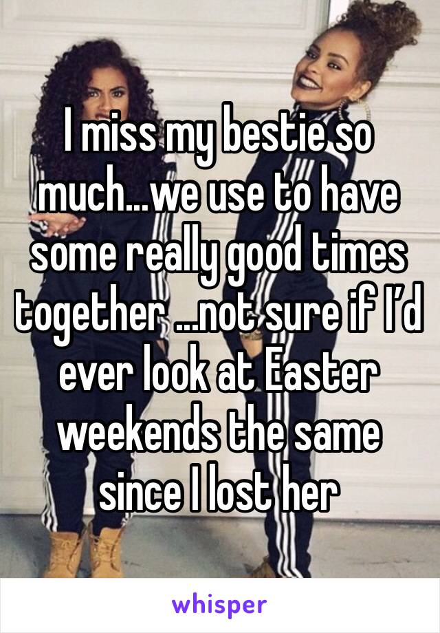 I miss my bestie so much...we use to have some really good times together ...not sure if I’d ever look at Easter weekends the same since I lost her 