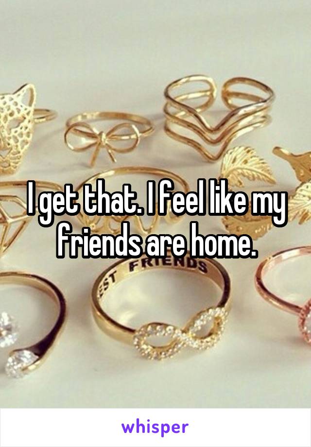 I get that. I feel like my friends are home.