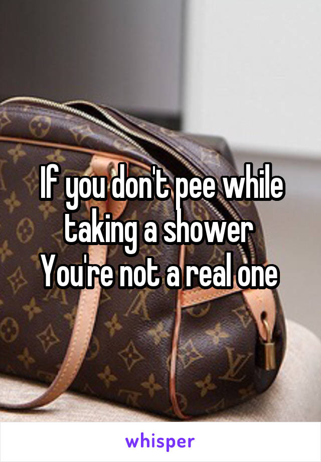 If you don't pee while taking a shower 
You're not a real one 