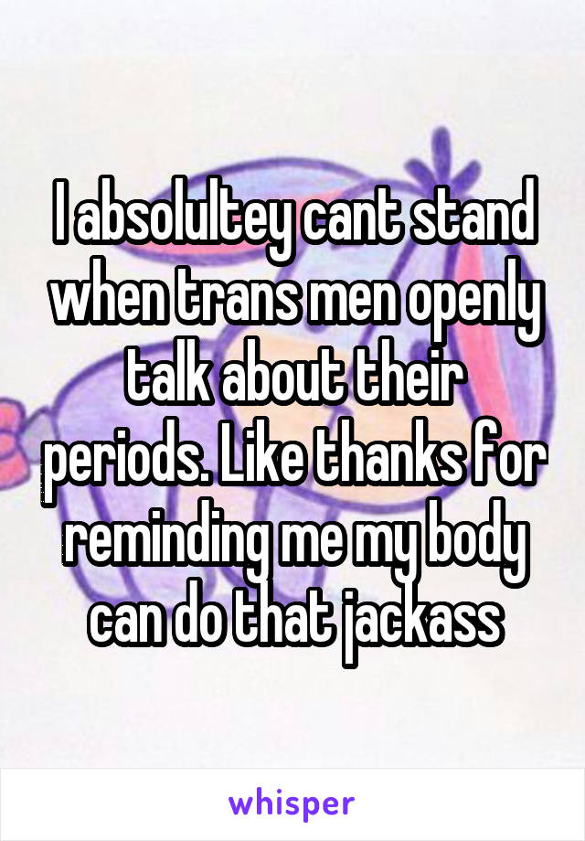 I absolultey cant stand when trans men openly talk about their periods. Like thanks for reminding me my body can do that jackass