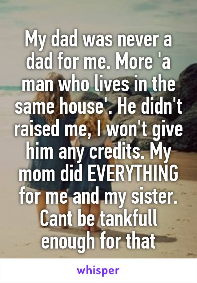 My dad was never a dad for me. More 'a man who lives in the same house'. He didn't raised me, I won't give him any credits. My mom did EVERYTHING for me and my sister. Cant be tankfull enough for that