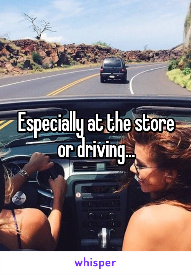 Especially at the store or driving...