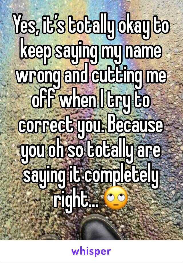 Yes, it’s totally okay to keep saying my name wrong and cutting me off when I try to correct you. Because you oh so totally are saying it completely right... 🙄 