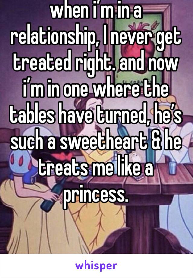 when i’m in a relationship, I never get treated right. and now i’m in one where the tables have turned, he’s such a sweetheart & he treats me like a princess. 