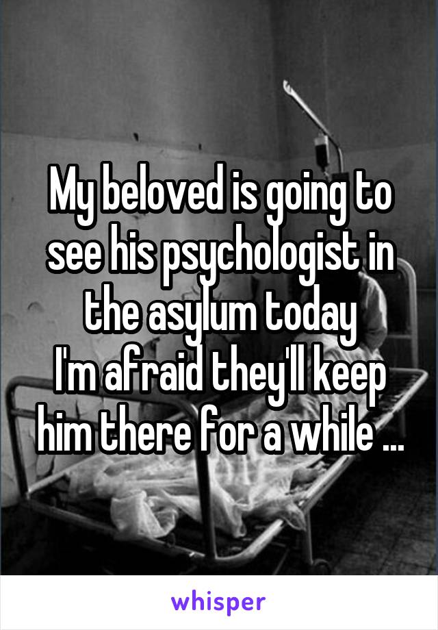 My beloved is going to see his psychologist in the asylum today
I'm afraid they'll keep him there for a while ...