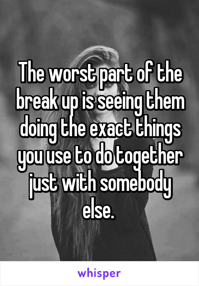 The worst part of the break up is seeing them doing the exact things you use to do together just with somebody else. 