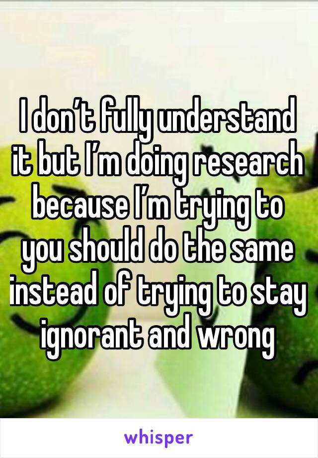 I don’t fully understand it but I’m doing research because I’m trying to you should do the same instead of trying to stay ignorant and wrong