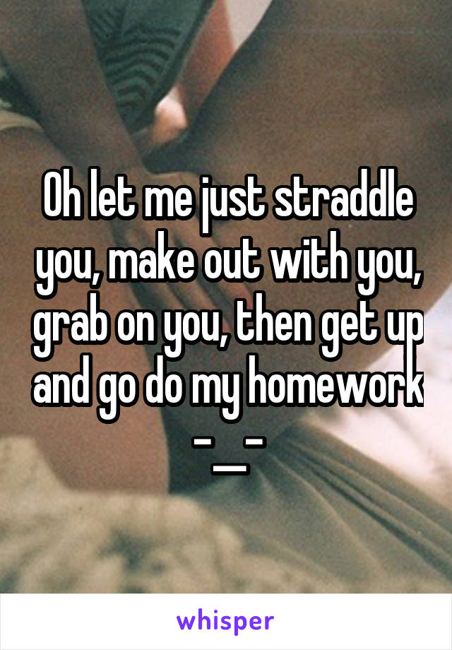 Oh let me just straddle you, make out with you, grab on you, then get up and go do my homework -__-