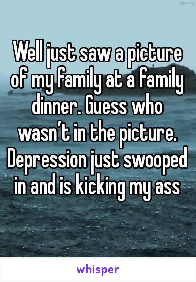 Well just saw a picture of my family at a family dinner. Guess who wasn’t in the picture. Depression just swooped in and is kicking my ass