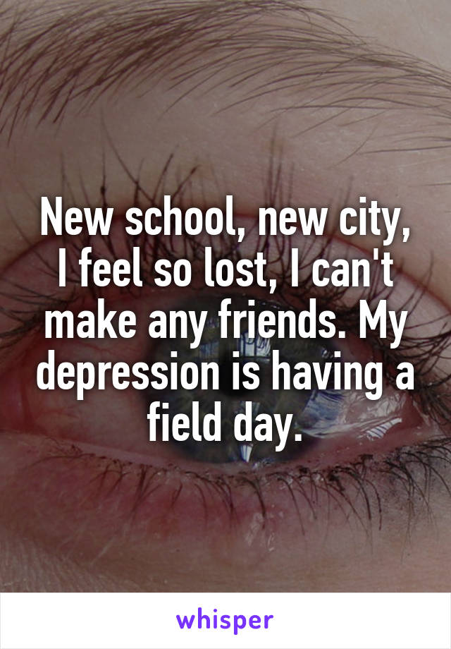 New school, new city, I feel so lost, I can't make any friends. My depression is having a field day.