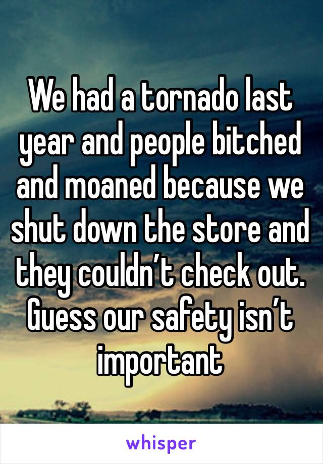 We had a tornado last year and people bitched and moaned because we shut down the store and they couldn’t check out. Guess our safety isn’t important 