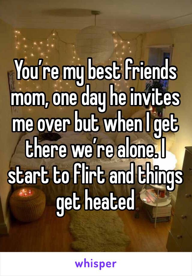 You’re my best friends mom, one day he invites me over but when I get there we’re alone. I start to flirt and things get heated 