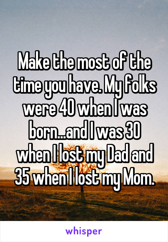 Make the most of the time you have. My folks were 40 when I was born...and I was 30 when I lost my Dad and 35 when I lost my Mom.