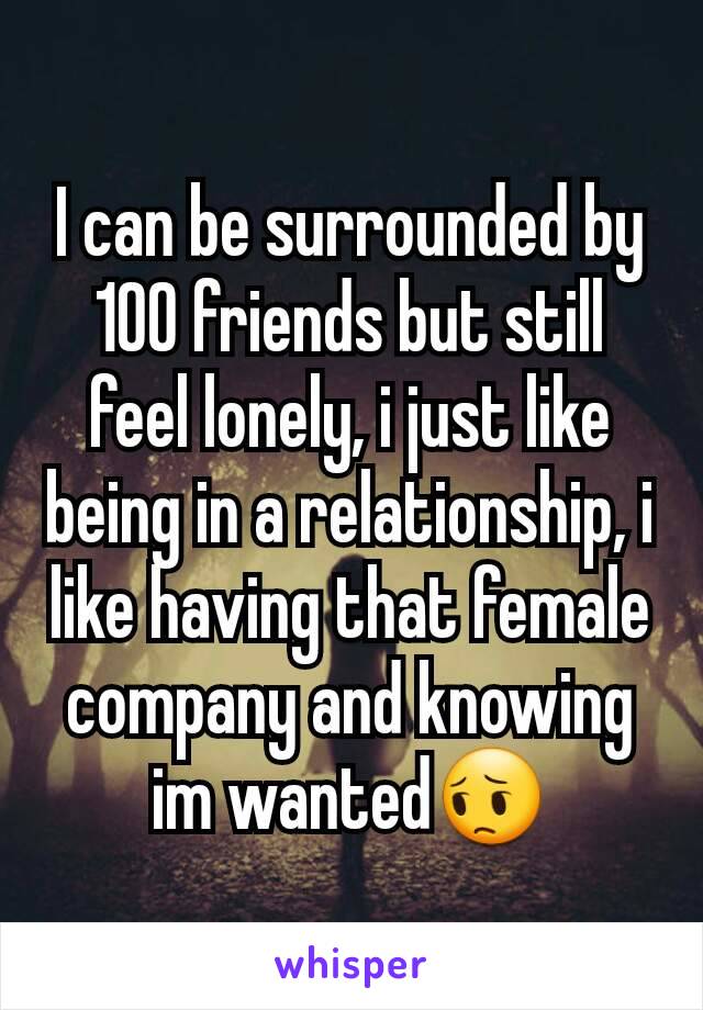 I can be surrounded by 100 friends but still feel lonely, i just like being in a relationship, i like having that female company and knowing im wanted😔