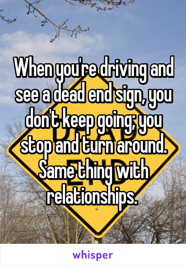 When you're driving and see a dead end sign, you don't keep going; you stop and turn around. Same thing with relationships. 