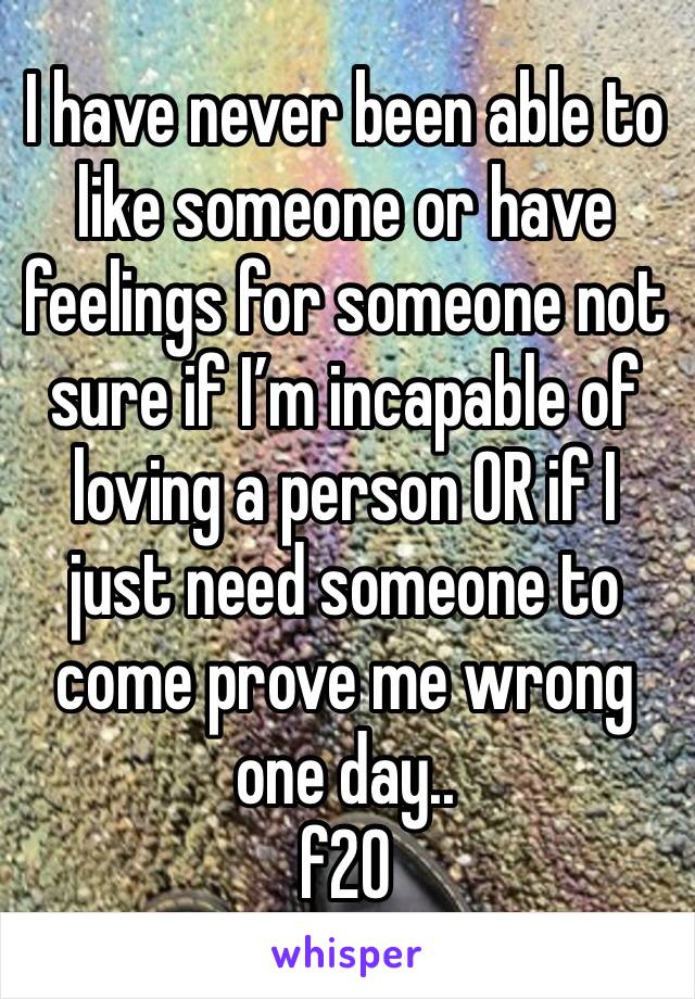 I have never been able to like someone or have feelings for someone not sure if I’m incapable of loving a person OR if I just need someone to come prove me wrong one day.. 
f20