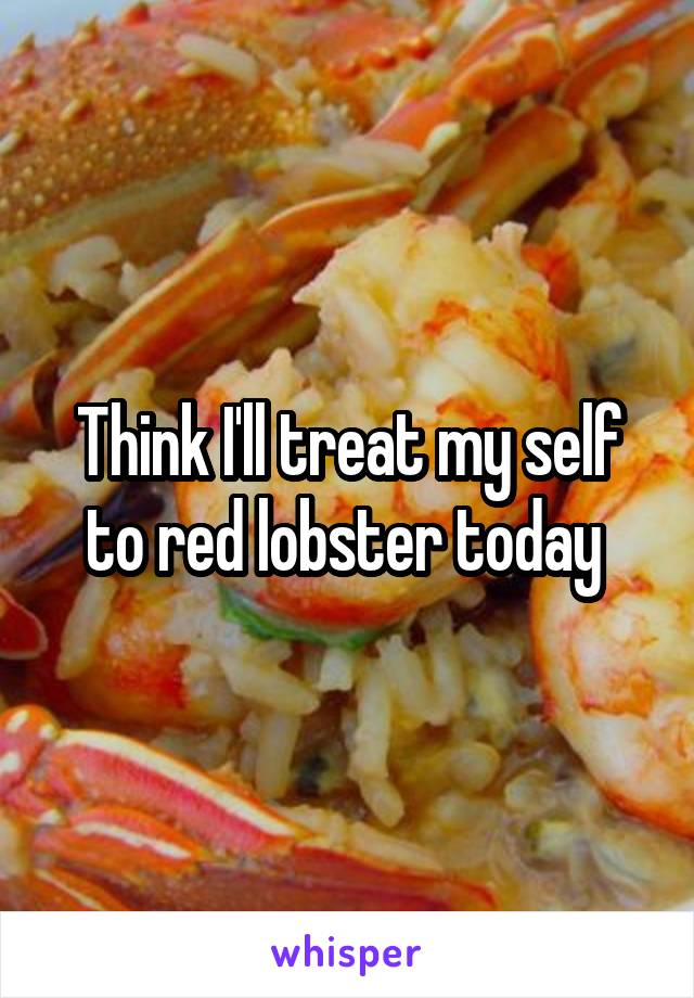 Think I'll treat my self to red lobster today 