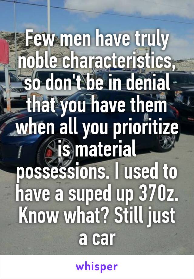 Few men have truly noble characteristics, so don't be in denial that you have them when all you prioritize is material possessions. I used to have a suped up 370z. Know what? Still just a car