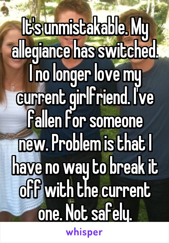 It's unmistakable. My allegiance has switched. I no longer love my current girlfriend. I've fallen for someone new. Problem is that I have no way to break it off with the current one. Not safely.