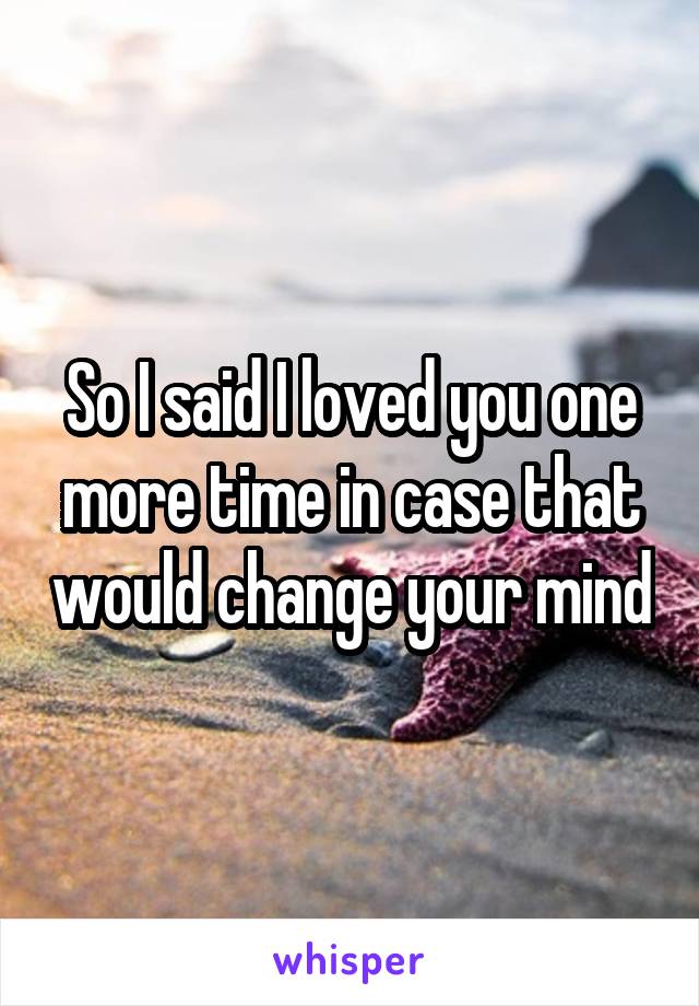 So I said I loved you one more time in case that would change your mind