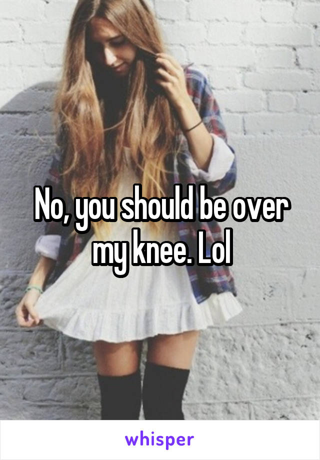 No, you should be over my knee. Lol