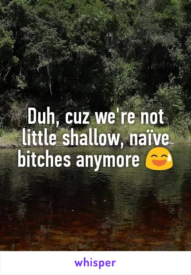 Duh, cuz we're not little shallow, naïve bitches anymore 😅