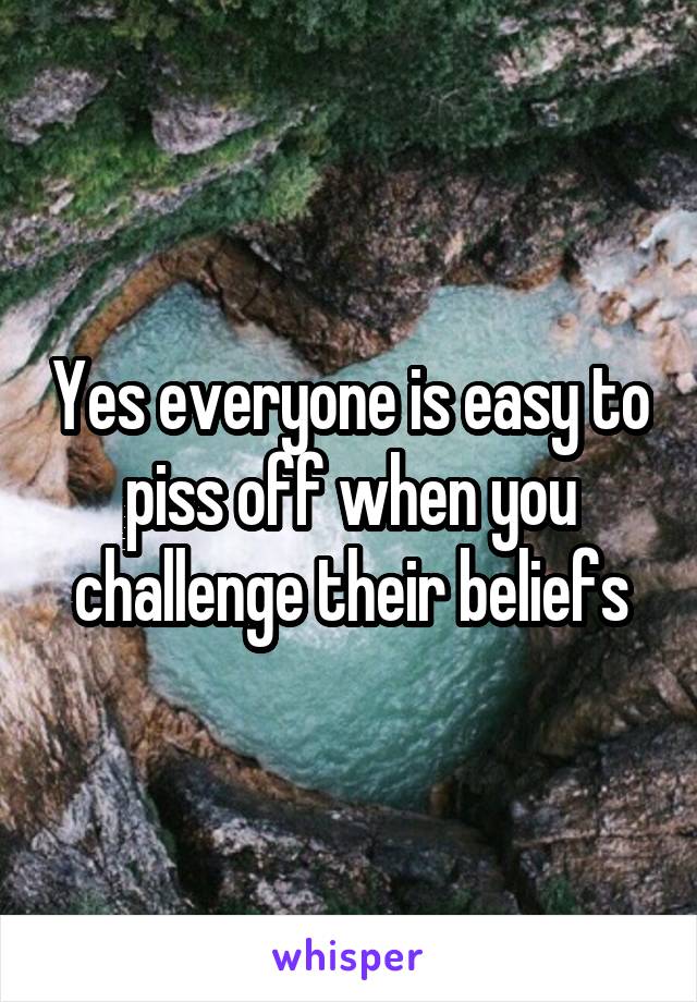 Yes everyone is easy to piss off when you challenge their beliefs