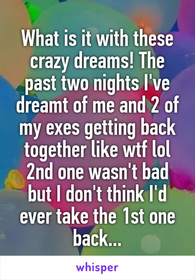 What is it with these crazy dreams! The past two nights I've dreamt of me and 2 of my exes getting back together like wtf lol 2nd one wasn't bad but I don't think I'd ever take the 1st one back...