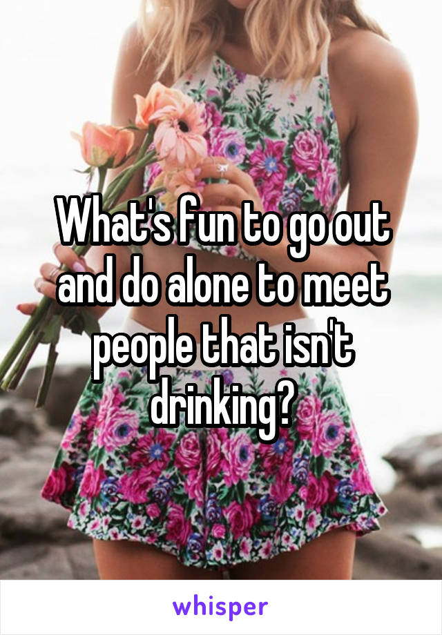 What's fun to go out and do alone to meet people that isn't drinking?