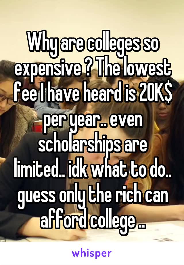 Why are colleges so expensive ? The lowest fee I have heard is 20K$ per year.. even scholarships are limited.. idk what to do.. guess only the rich can afford college ..