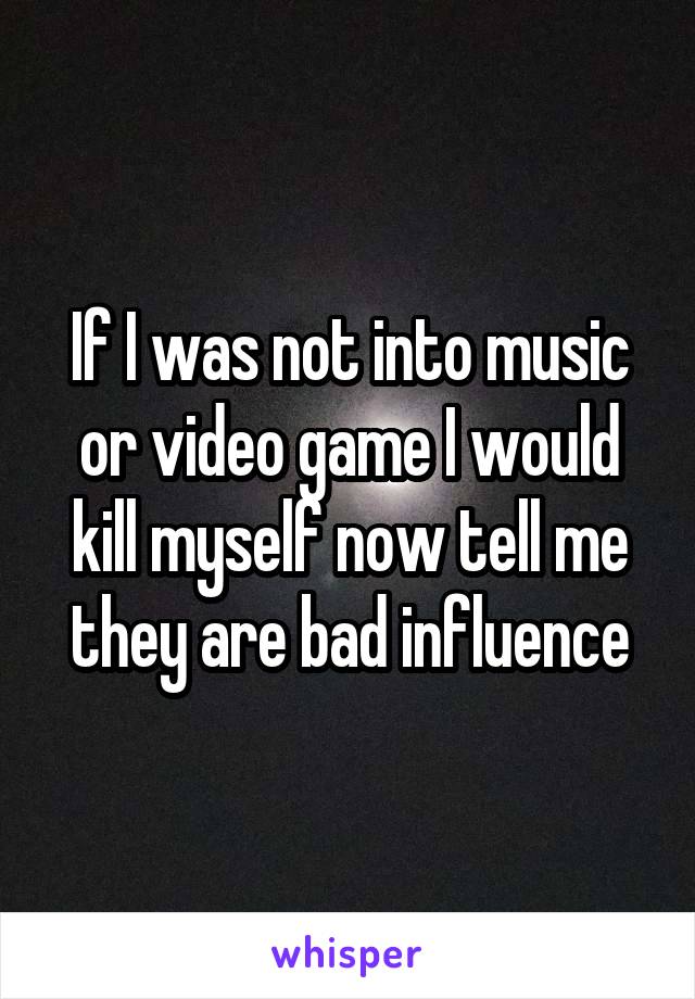 If I was not into music or video game I would kill myself now tell me they are bad influence