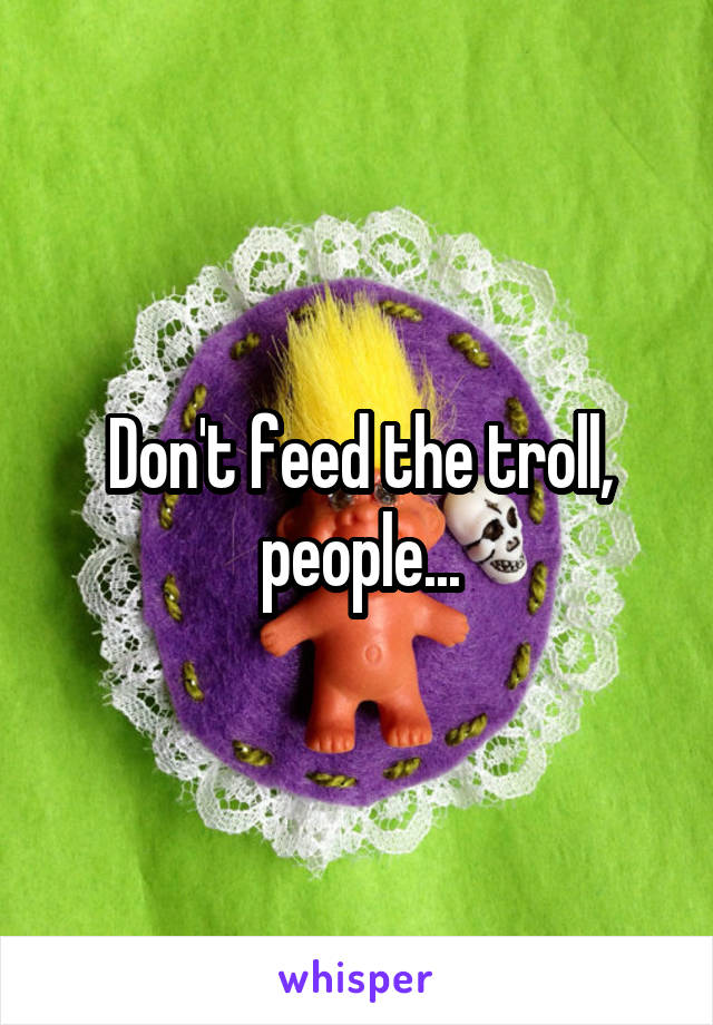 Don't feed the troll, people...