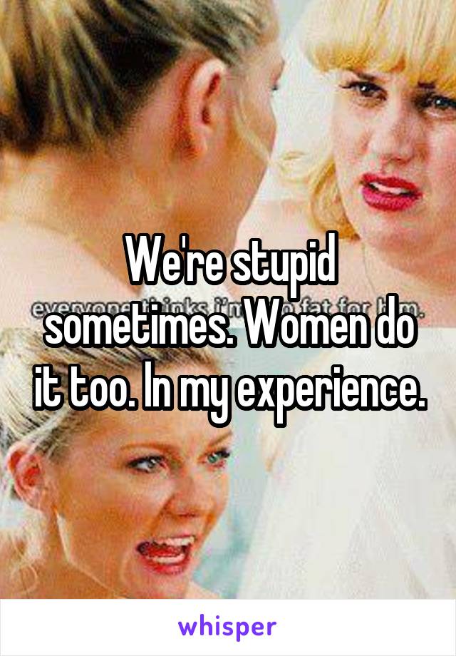 We're stupid sometimes. Women do it too. In my experience.