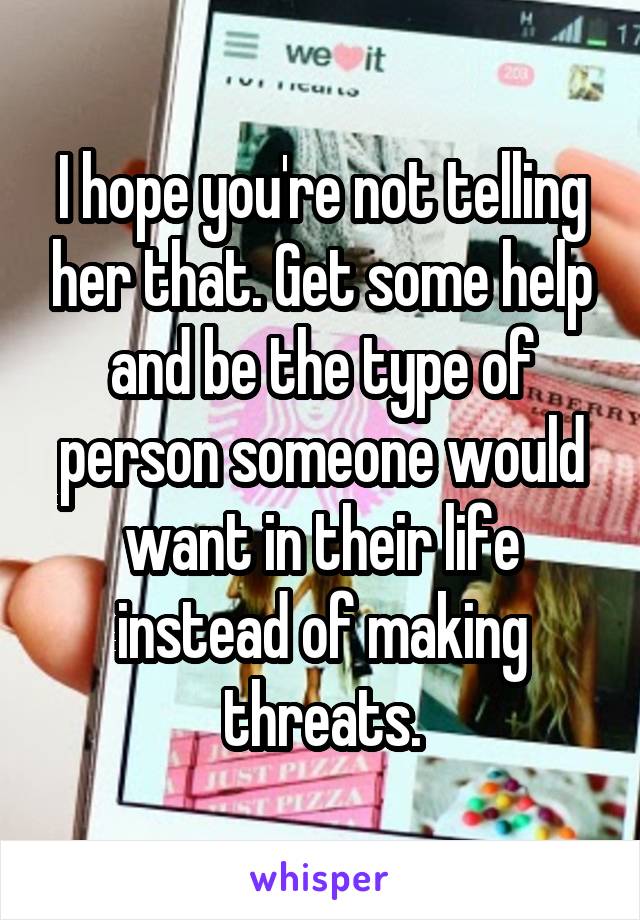 I hope you're not telling her that. Get some help and be the type of person someone would want in their life instead of making threats.