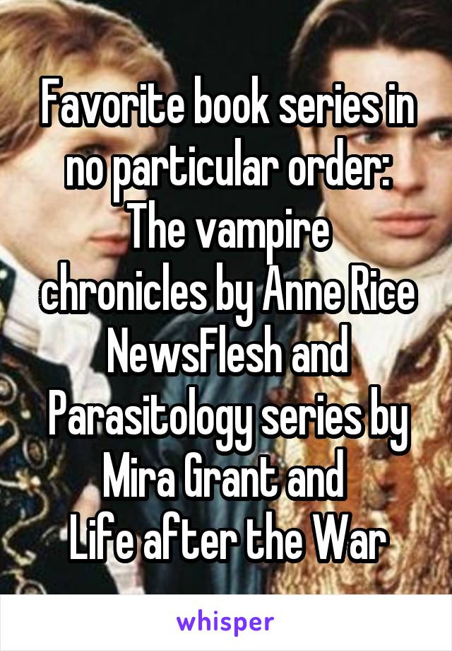 Favorite book series in no particular order:
The vampire chronicles by Anne Rice
NewsFlesh and Parasitology series by Mira Grant and 
Life after the War